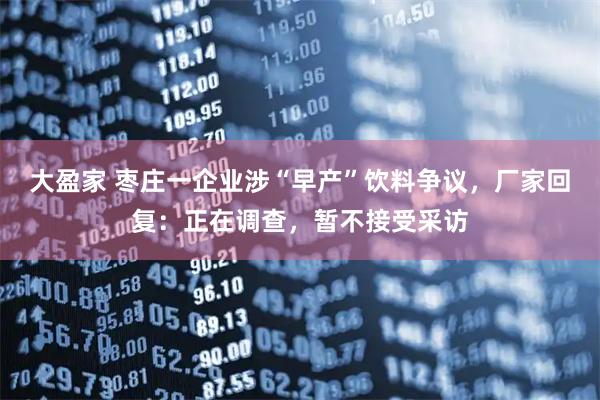 大盈家 枣庄一企业涉“早产”饮料争议，厂家回复：正在调查，暂不接受采访