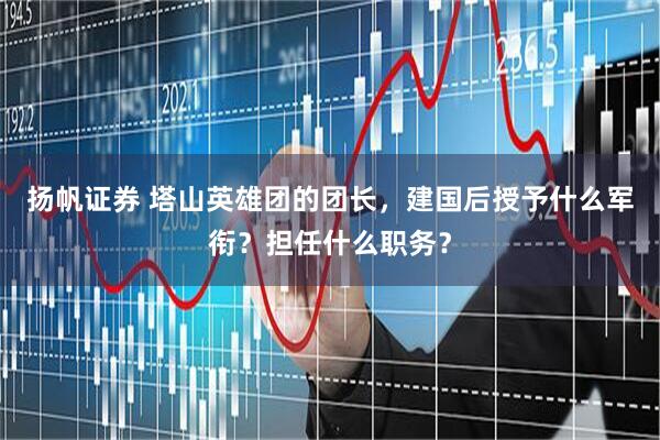扬帆证券 塔山英雄团的团长，建国后授予什么军衔？担任什么职务？