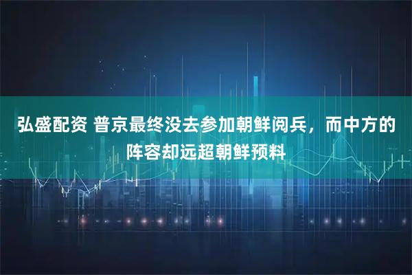 弘盛配资 普京最终没去参加朝鲜阅兵，而中方的阵容却远超朝鲜预料