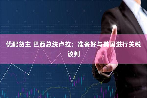 优配货主 巴西总统卢拉：准备好与美国进行关税谈判