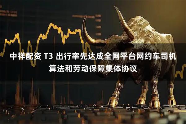 中祥配资 T3 出行率先达成全网平台网约车司机算法和劳动保障集体协议
