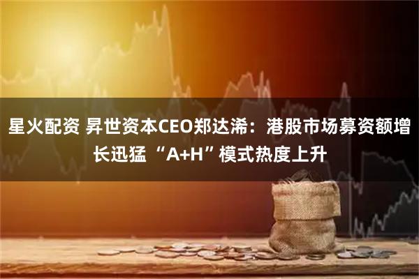 星火配资 昇世资本CEO郑达浠：港股市场募资额增长迅猛 “A+H”模式热度上升