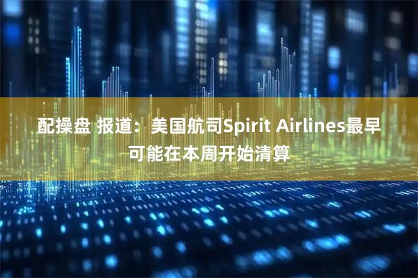 配操盘 报道：美国航司Spirit Airlines最早可能在本周开始清算