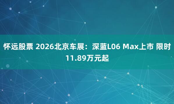 怀远股票 2026北京车展：深蓝L06 Max上市 限时11.89万元起
