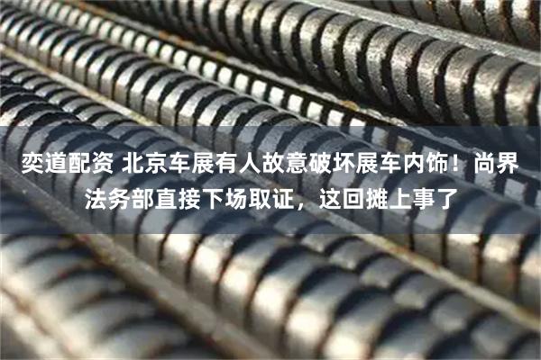 奕道配资 北京车展有人故意破坏展车内饰！尚界法务部直接下场取证，这回摊上事了