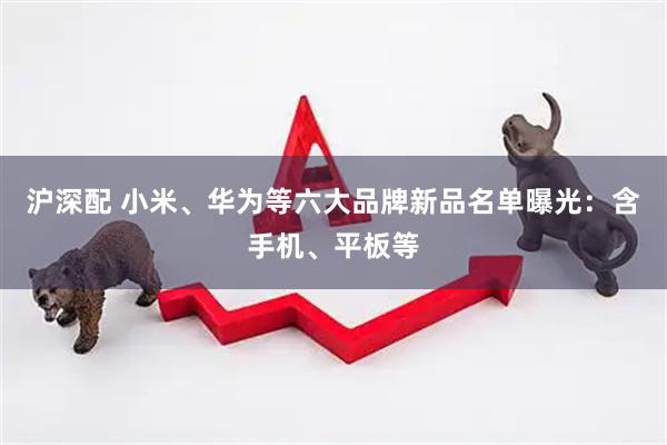 沪深配 小米、华为等六大品牌新品名单曝光：含手机、平板等