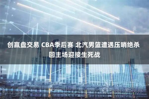 创赢盘交易 CBA季后赛 北汽男篮遭遇压哨绝杀 回主场迎接生死战