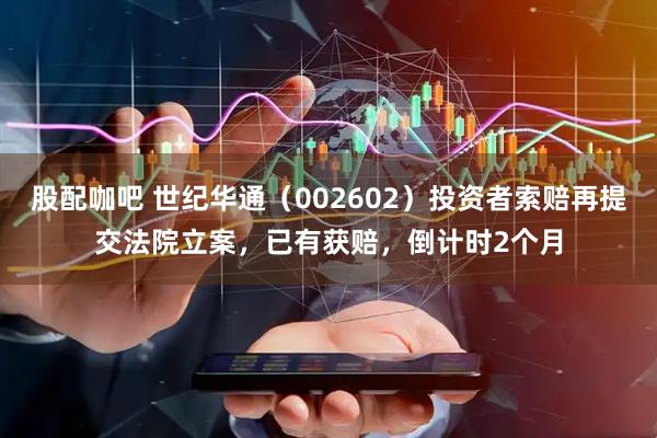 股配咖吧 世纪华通（002602）投资者索赔再提交法院立案，已有获赔，倒计时2个月