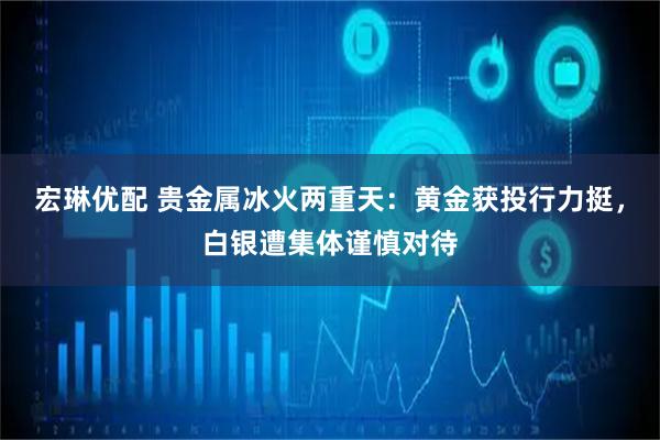 宏琳优配 贵金属冰火两重天：黄金获投行力挺，白银遭集体谨慎对待