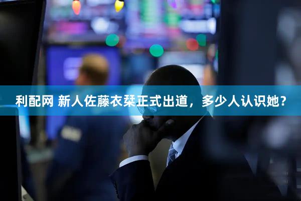 利配网 新人佐藤衣栞正式出道，多少人认识她？
