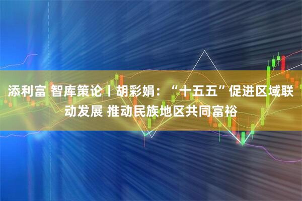 添利富 智库策论丨胡彩娟：“十五五”促进区域联动发展 推动民族地区共同富裕