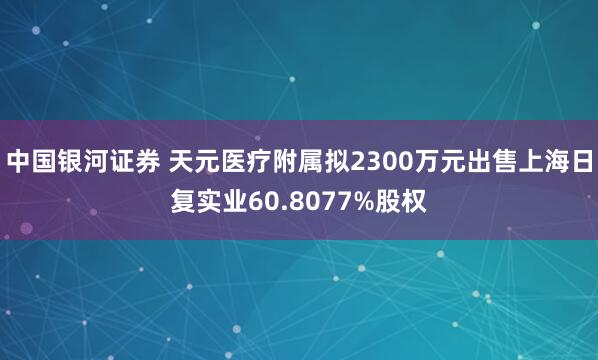 中国银河证券 天元医疗附属拟2300万元出售上海日复实业60.8077%股权