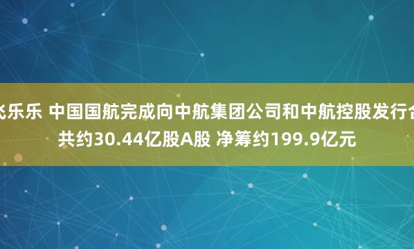 飞乐乐 中国国航完成向中航集团公司和中航控股发行合共约30.44亿股A股 净筹约199.9亿元