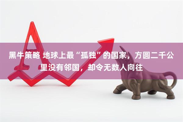黑牛策略 地球上最“孤独”的国家，方圆二千公里没有邻国，却令无数人向往