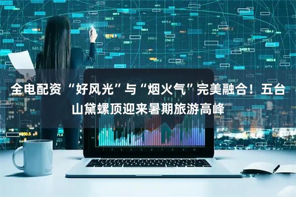 全电配资 “好风光”与“烟火气”完美融合！五台山黛螺顶迎来暑期旅游高峰
