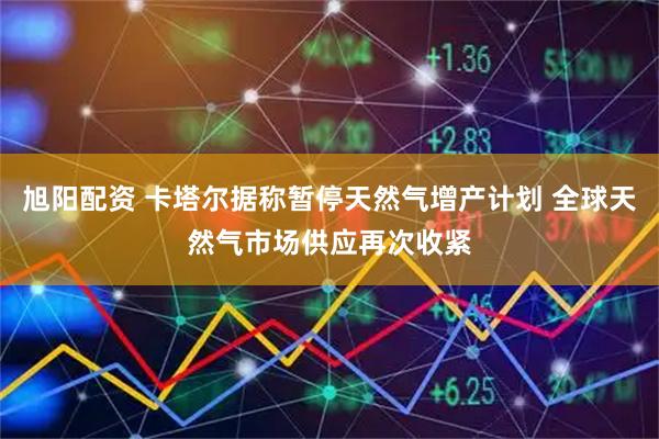 旭阳配资 卡塔尔据称暂停天然气增产计划 全球天然气市场供应再次收紧