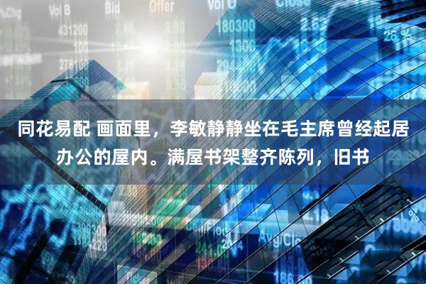 同花易配 画面里，李敏静静坐在毛主席曾经起居办公的屋内。满屋书架整齐陈列，旧书
