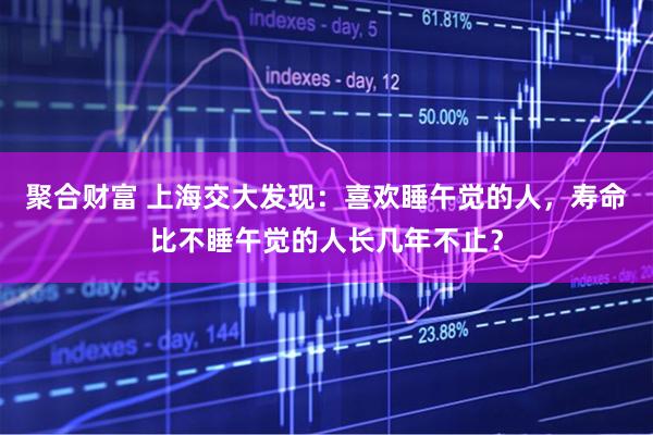 聚合财富 上海交大发现:喜欢睡午觉的人,寿命比不睡午觉的人长几年不止?