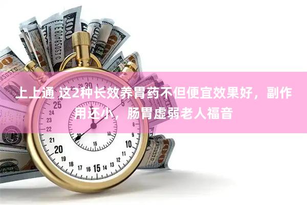 上上通 这2种长效养胃药不但便宜效果好，副作用还小，肠胃虚弱老人福音